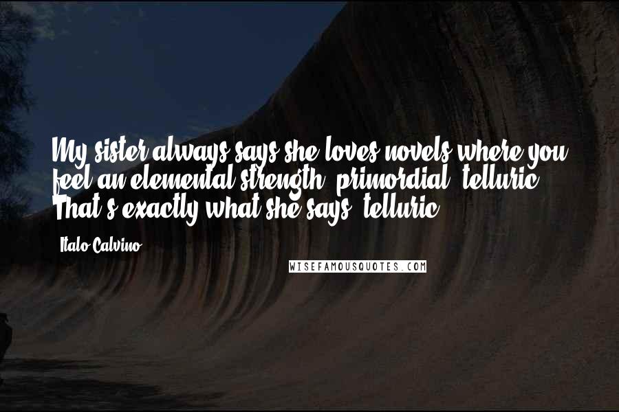 Italo Calvino Quotes: My sister always says she loves novels where you feel an elemental strength, primordial, telluric. That's exactly what she says: telluric