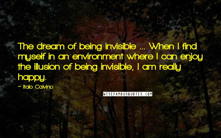 Italo Calvino Quotes: The dream of being invisible ... When I find myself in an environment where I can enjoy the illusion of being invisible, I am really happy.