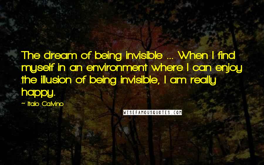 Italo Calvino Quotes: The dream of being invisible ... When I find myself in an environment where I can enjoy the illusion of being invisible, I am really happy.