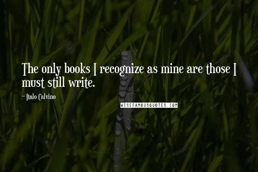 Italo Calvino Quotes: The only books I recognize as mine are those I must still write.