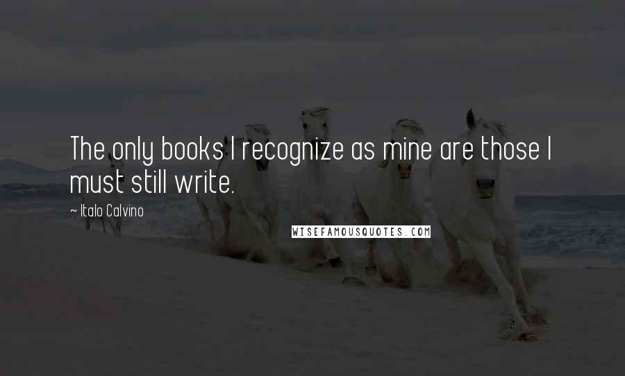 Italo Calvino Quotes: The only books I recognize as mine are those I must still write.