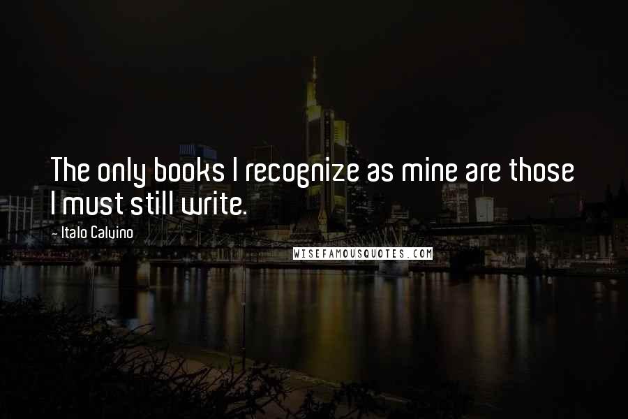 Italo Calvino Quotes: The only books I recognize as mine are those I must still write.
