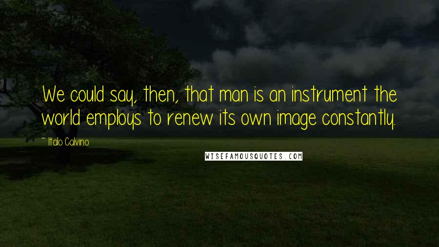 Italo Calvino Quotes: We could say, then, that man is an instrument the world employs to renew its own image constantly.