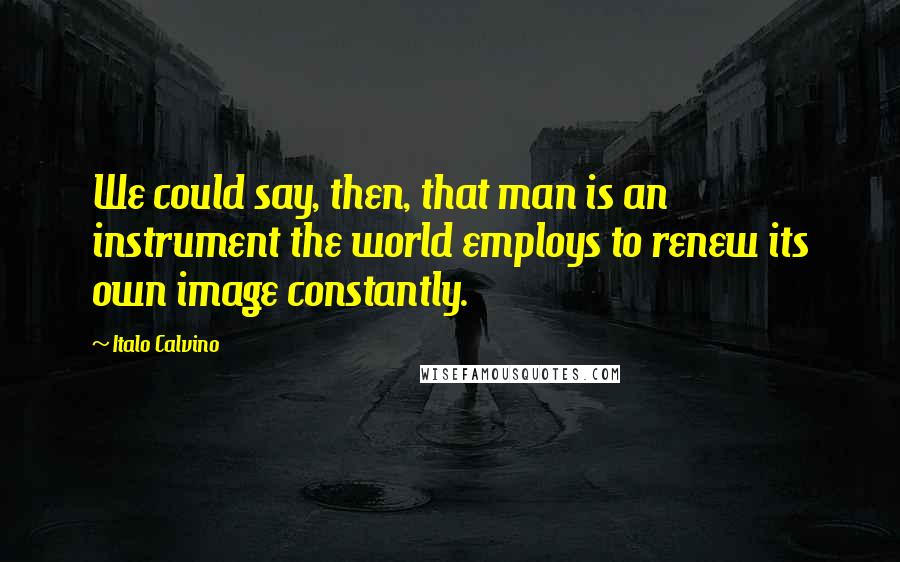 Italo Calvino Quotes: We could say, then, that man is an instrument the world employs to renew its own image constantly.