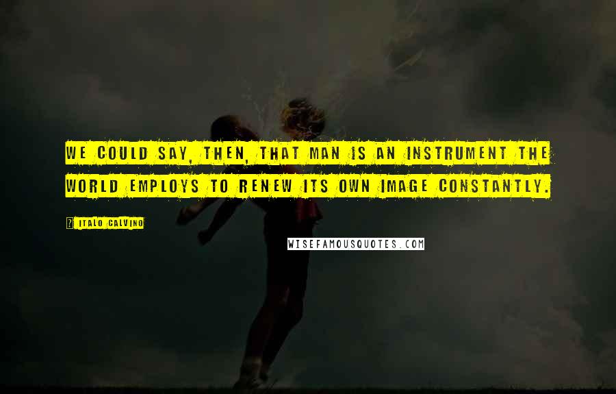 Italo Calvino Quotes: We could say, then, that man is an instrument the world employs to renew its own image constantly.