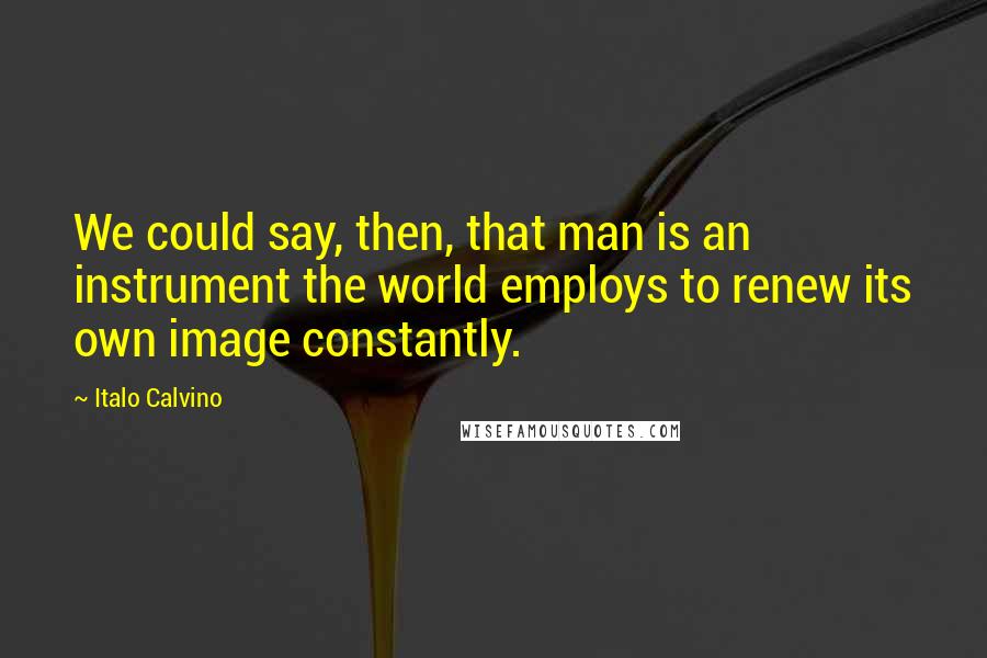 Italo Calvino Quotes: We could say, then, that man is an instrument the world employs to renew its own image constantly.
