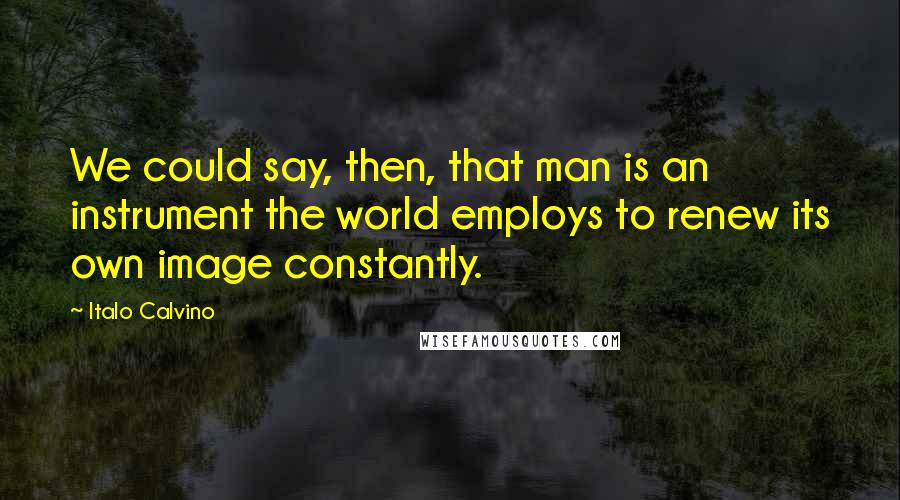 Italo Calvino Quotes: We could say, then, that man is an instrument the world employs to renew its own image constantly.