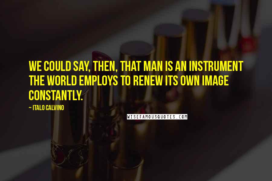 Italo Calvino Quotes: We could say, then, that man is an instrument the world employs to renew its own image constantly.