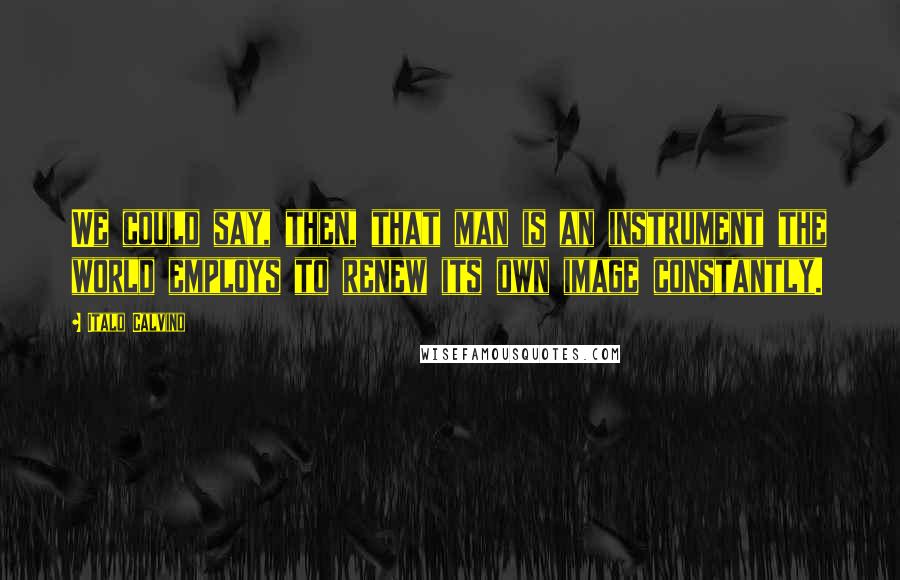 Italo Calvino Quotes: We could say, then, that man is an instrument the world employs to renew its own image constantly.