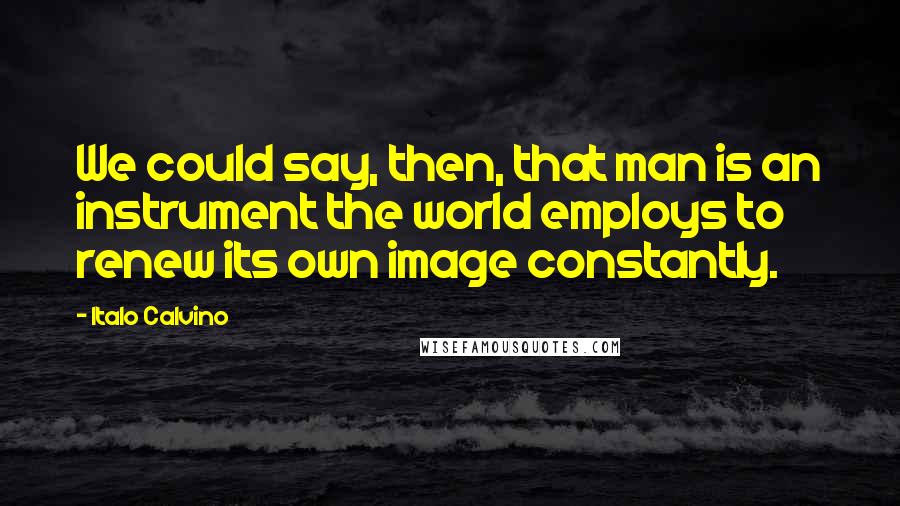 Italo Calvino Quotes: We could say, then, that man is an instrument the world employs to renew its own image constantly.