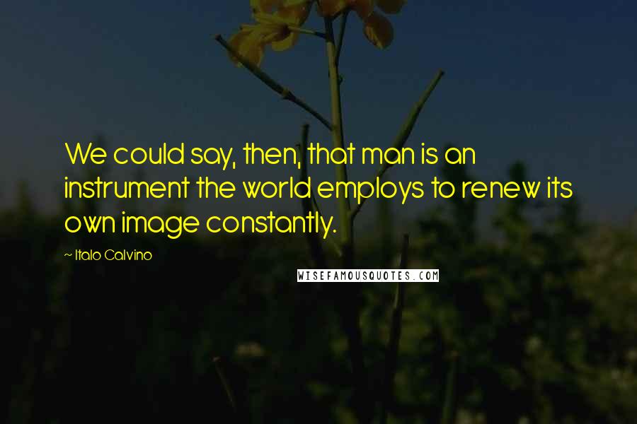 Italo Calvino Quotes: We could say, then, that man is an instrument the world employs to renew its own image constantly.