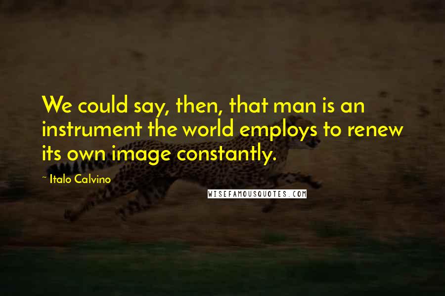 Italo Calvino Quotes: We could say, then, that man is an instrument the world employs to renew its own image constantly.