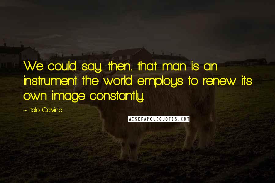 Italo Calvino Quotes: We could say, then, that man is an instrument the world employs to renew its own image constantly.