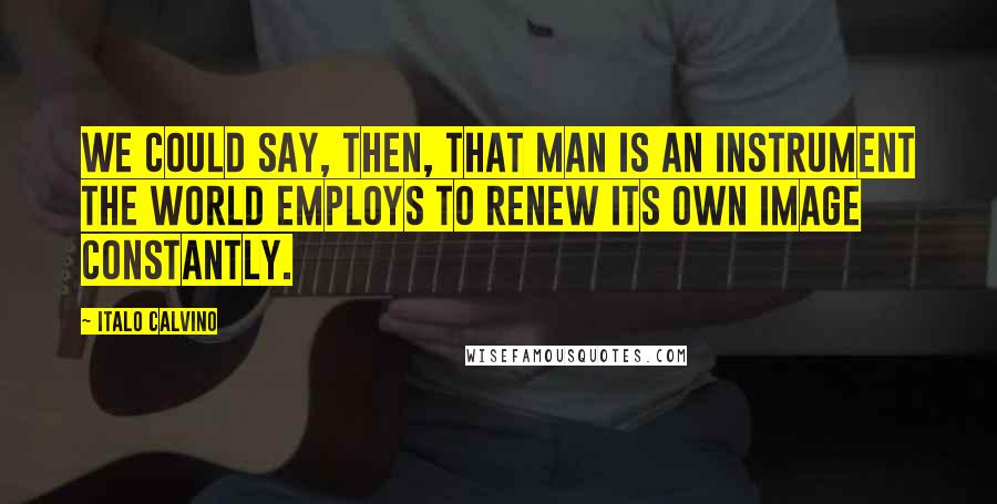 Italo Calvino Quotes: We could say, then, that man is an instrument the world employs to renew its own image constantly.