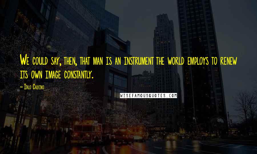Italo Calvino Quotes: We could say, then, that man is an instrument the world employs to renew its own image constantly.