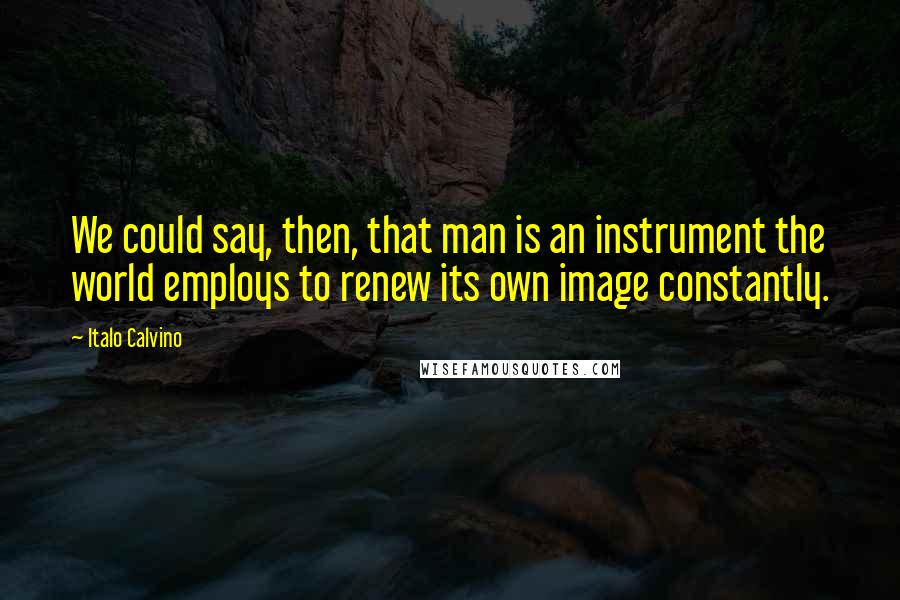 Italo Calvino Quotes: We could say, then, that man is an instrument the world employs to renew its own image constantly.