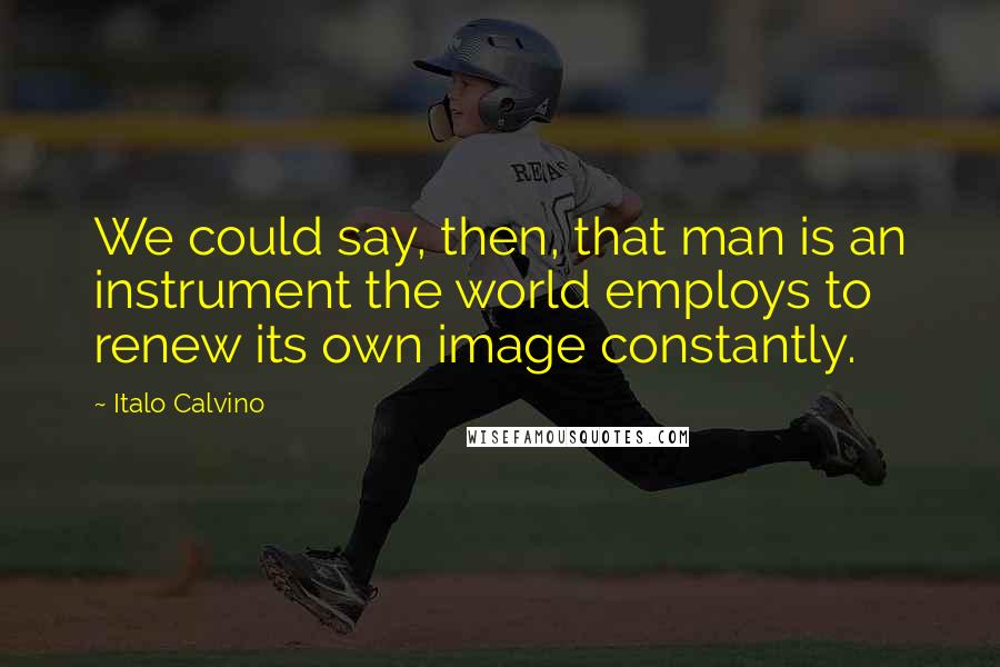 Italo Calvino Quotes: We could say, then, that man is an instrument the world employs to renew its own image constantly.