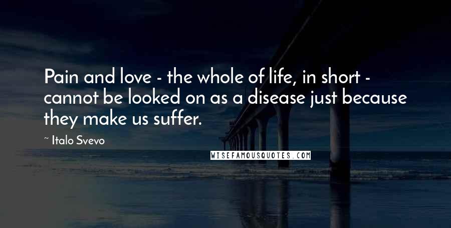 Italo Svevo Quotes: Pain and love - the whole of life, in short - cannot be looked on as a disease just because they make us suffer.