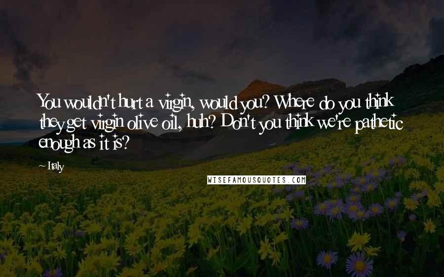 Italy Quotes: You wouldn't hurt a virgin, would you? Where do you think they get virgin olive oil, huh? Don't you think we're pathetic enough as it is?