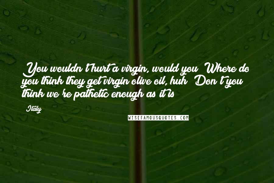 Italy Quotes: You wouldn't hurt a virgin, would you? Where do you think they get virgin olive oil, huh? Don't you think we're pathetic enough as it is?