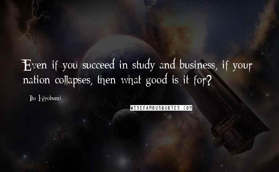 Ito Hirobumi Quotes: Even if you succeed in study and business, if your nation collapses, then what good is it for?