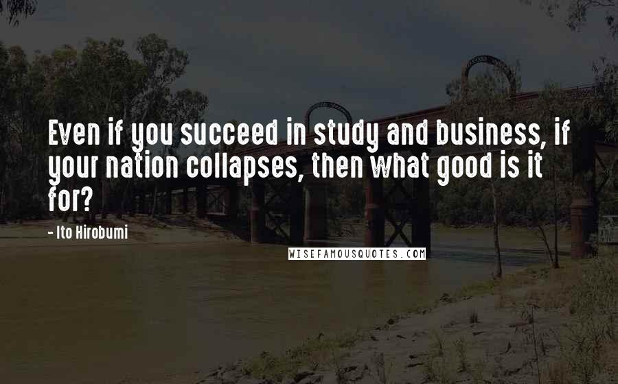 Ito Hirobumi Quotes: Even if you succeed in study and business, if your nation collapses, then what good is it for?