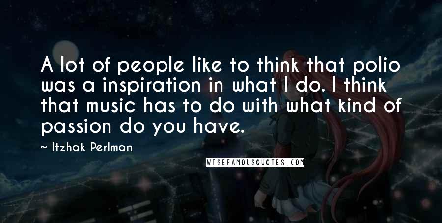 Itzhak Perlman Quotes: A lot of people like to think that polio was a inspiration in what I do. I think that music has to do with what kind of passion do you have.