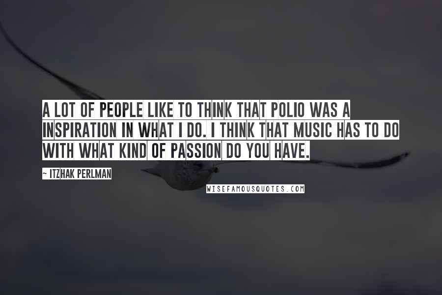 Itzhak Perlman Quotes: A lot of people like to think that polio was a inspiration in what I do. I think that music has to do with what kind of passion do you have.