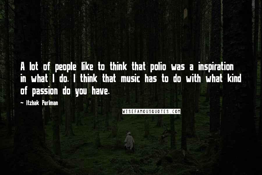 Itzhak Perlman Quotes: A lot of people like to think that polio was a inspiration in what I do. I think that music has to do with what kind of passion do you have.