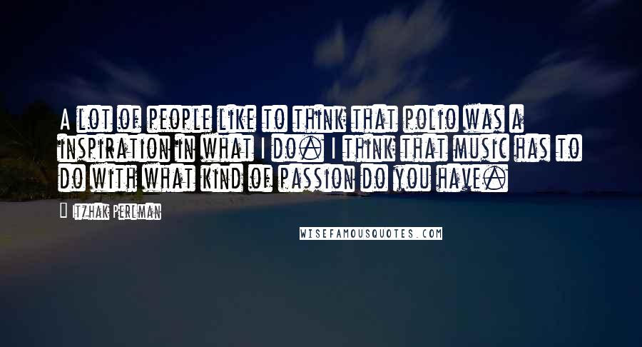 Itzhak Perlman Quotes: A lot of people like to think that polio was a inspiration in what I do. I think that music has to do with what kind of passion do you have.