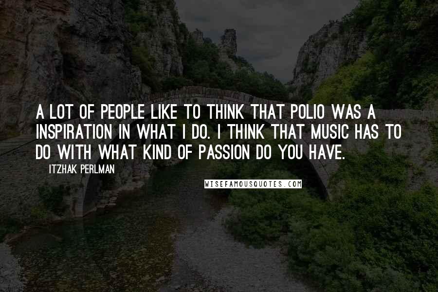 Itzhak Perlman Quotes: A lot of people like to think that polio was a inspiration in what I do. I think that music has to do with what kind of passion do you have.