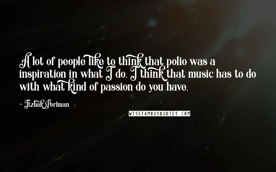 Itzhak Perlman Quotes: A lot of people like to think that polio was a inspiration in what I do. I think that music has to do with what kind of passion do you have.