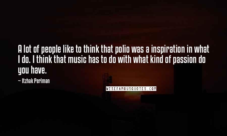 Itzhak Perlman Quotes: A lot of people like to think that polio was a inspiration in what I do. I think that music has to do with what kind of passion do you have.