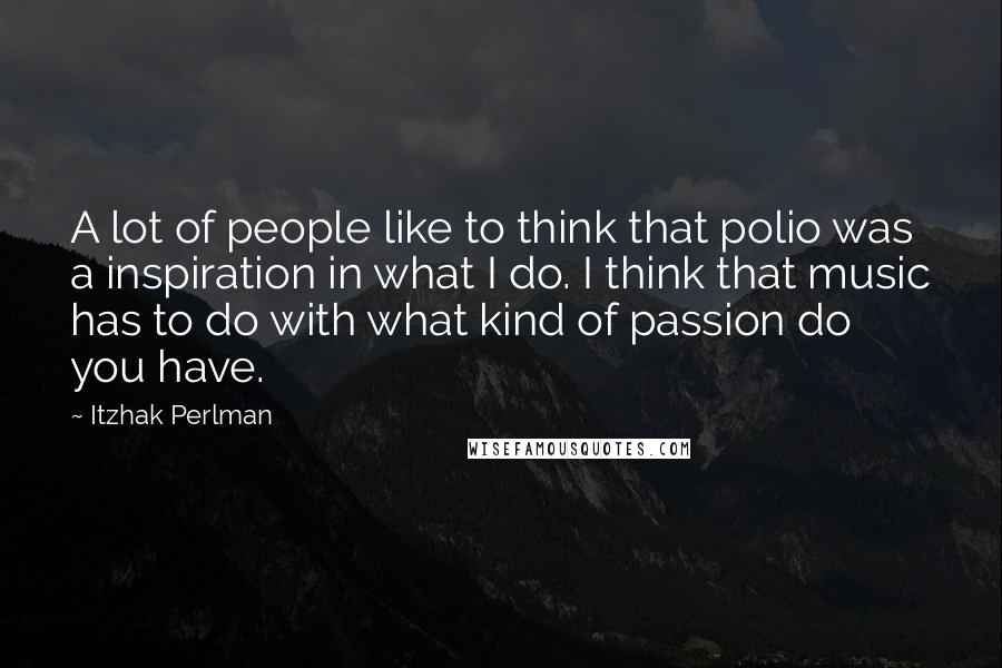 Itzhak Perlman Quotes: A lot of people like to think that polio was a inspiration in what I do. I think that music has to do with what kind of passion do you have.