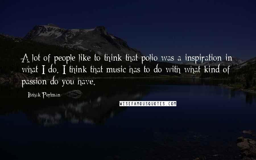 Itzhak Perlman Quotes: A lot of people like to think that polio was a inspiration in what I do. I think that music has to do with what kind of passion do you have.