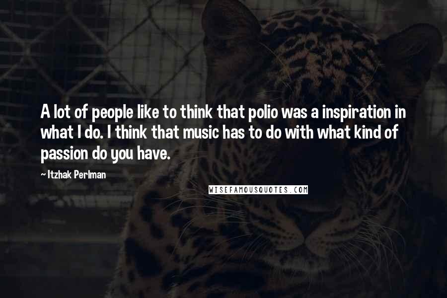 Itzhak Perlman Quotes: A lot of people like to think that polio was a inspiration in what I do. I think that music has to do with what kind of passion do you have.