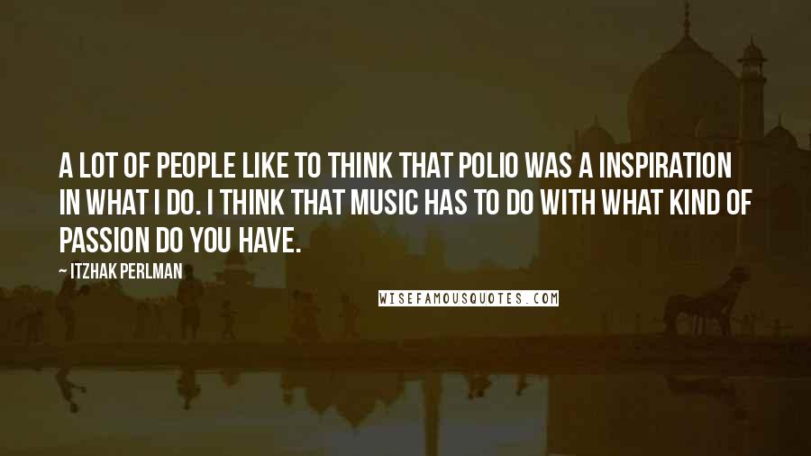 Itzhak Perlman Quotes: A lot of people like to think that polio was a inspiration in what I do. I think that music has to do with what kind of passion do you have.