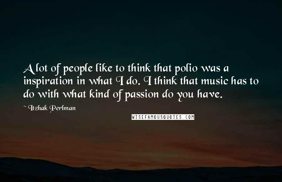 Itzhak Perlman Quotes: A lot of people like to think that polio was a inspiration in what I do. I think that music has to do with what kind of passion do you have.