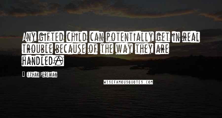 Itzhak Perlman Quotes: Any gifted child can potentially get in real trouble because of the way they are handled.