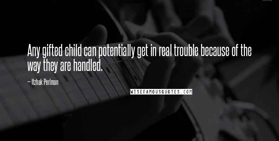 Itzhak Perlman Quotes: Any gifted child can potentially get in real trouble because of the way they are handled.