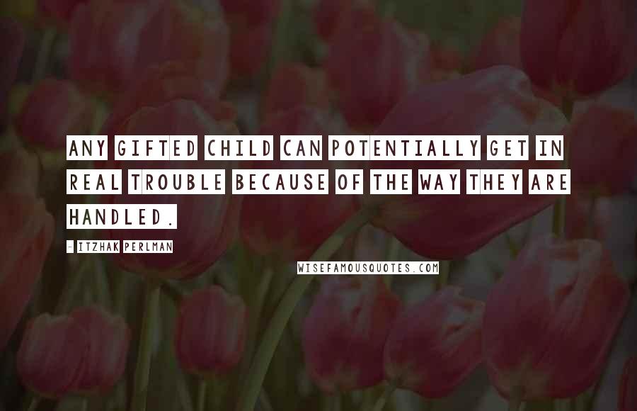 Itzhak Perlman Quotes: Any gifted child can potentially get in real trouble because of the way they are handled.