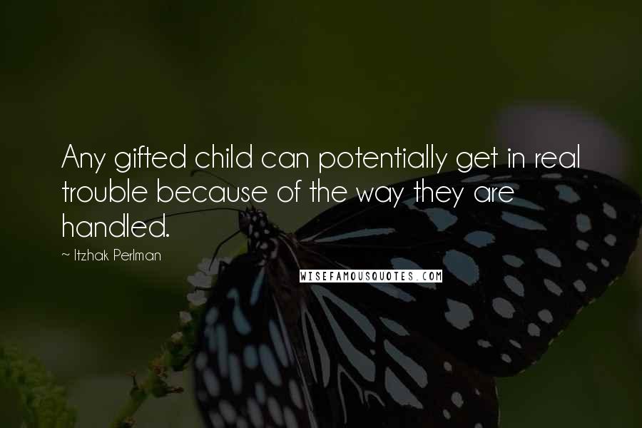 Itzhak Perlman Quotes: Any gifted child can potentially get in real trouble because of the way they are handled.