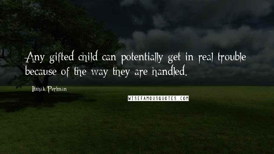 Itzhak Perlman Quotes: Any gifted child can potentially get in real trouble because of the way they are handled.