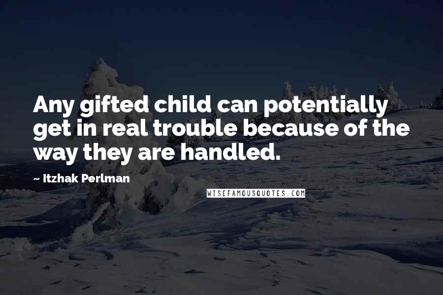 Itzhak Perlman Quotes: Any gifted child can potentially get in real trouble because of the way they are handled.