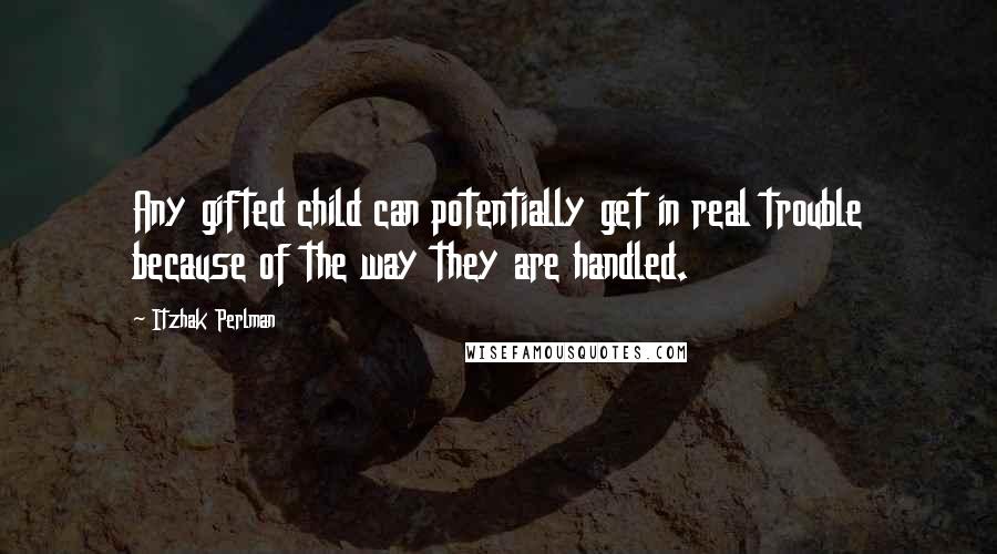 Itzhak Perlman Quotes: Any gifted child can potentially get in real trouble because of the way they are handled.