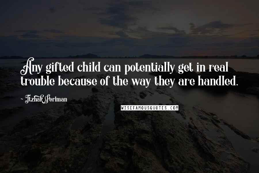 Itzhak Perlman Quotes: Any gifted child can potentially get in real trouble because of the way they are handled.