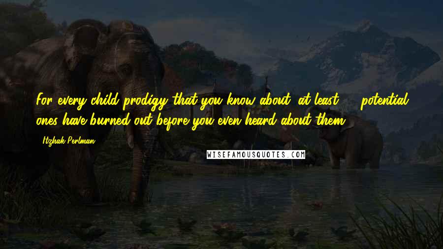 Itzhak Perlman Quotes: For every child prodigy that you know about, at least 50 potential ones have burned out before you even heard about them.