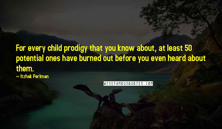 Itzhak Perlman Quotes: For every child prodigy that you know about, at least 50 potential ones have burned out before you even heard about them.