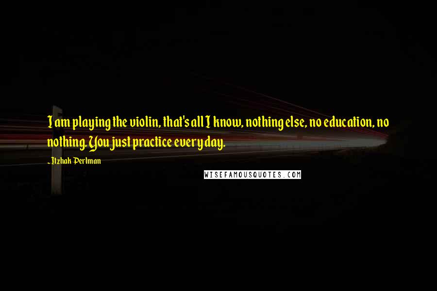 Itzhak Perlman Quotes: I am playing the violin, that's all I know, nothing else, no education, no nothing. You just practice every day.