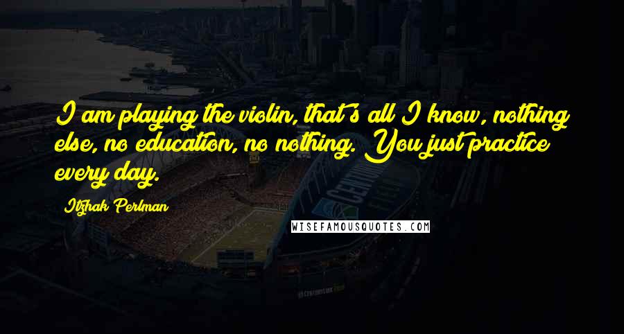 Itzhak Perlman Quotes: I am playing the violin, that's all I know, nothing else, no education, no nothing. You just practice every day.